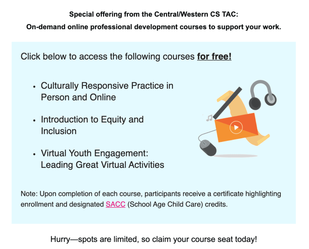 Special offering from the Central/Western CS TAC:
On-demand online professional development courses to support your work.
Click below to access the following courses for free!


Culturally Responsive Practice in Person and Online
 
Introduction to Equity and Inclusion
 
Virtual Youth Engagement: Leading Great Virtual Activities

Note: Upon completion of each course, participants receive a certificate highlighting enrollment and designated SACC (School Age Child Care) credits.

Hurry—spots are limited, so claim your course seat today!
